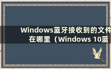 Windows蓝牙接收到的文件在哪里（Windows 10蓝牙接收到的文件在哪里）